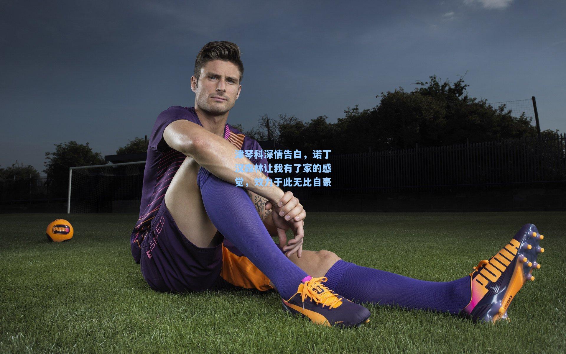 津琴科深情告白，诺丁汉森林让我有了家的感觉，效力于此无比自豪